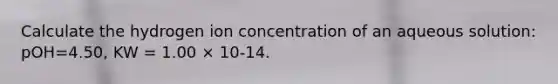 Calculate the hydrogen ion concentration of an aqueous solution: pOH=4.50, KW = 1.00 × 10-14.