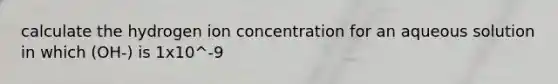 calculate the hydrogen ion concentration for an aqueous solution in which (OH-) is 1x10^-9