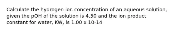 Calculate the hydrogen ion concentration of an aqueous solution, given the pOH of the solution is 4.50 and the ion product constant for water, KW, is 1.00 x 10-14