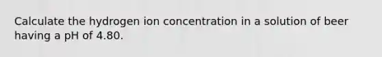 Calculate the hydrogen ion concentration in a solution of beer having a pH of 4.80.