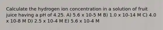 Calculate the hydrogen ion concentration in a solution of fruit juice having a pH of 4.25. A) 5.6 x 10-5 M B) 1.0 x 10-14 M C) 4.0 x 10-8 M D) 2.5 x 10-4 M E) 5.6 x 10-4 M