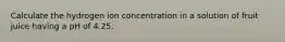 Calculate the hydrogen ion concentration in a solution of fruit juice having a pH of 4.25.