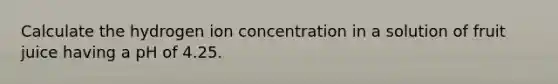 Calculate the hydrogen ion concentration in a solution of fruit juice having a pH of 4.25.