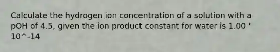 Calculate the hydrogen ion concentration of a solution with a pOH of 4.5, given the ion product constant for water is 1.00 ' 10^-14