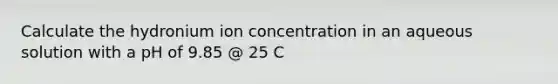 Calculate the hydronium ion concentration in an aqueous solution with a pH of 9.85 @ 25 C