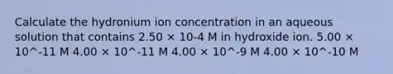 Calculate the hydronium ion concentration in an aqueous solution that contains 2.50 × 10-4 M in hydroxide ion. 5.00 × 10^-11 M 4.00 × 10^-11 M 4.00 × 10^-9 M 4.00 × 10^-10 M