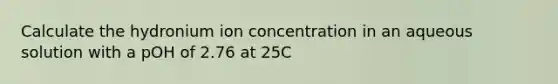 Calculate the hydronium ion concentration in an aqueous solution with a pOH of 2.76 at 25C