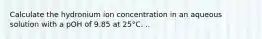 Calculate the hydronium ion concentration in an aqueous solution with a pOH of 9.85 at 25°C. ..