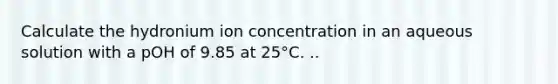 Calculate the hydronium ion concentration in an aqueous solution with a pOH of 9.85 at 25°C. ..