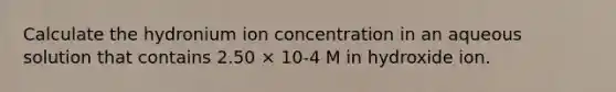 Calculate the hydronium ion concentration in an aqueous solution that contains 2.50 × 10-4 M in hydroxide ion.