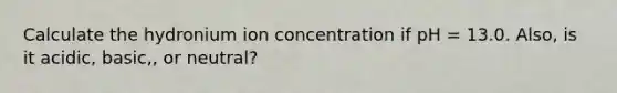 Calculate the hydronium ion concentration if pH = 13.0. Also, is it acidic, basic,, or neutral?