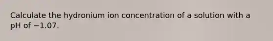 Calculate the hydronium ion concentration of a solution with a pH of −1.07.