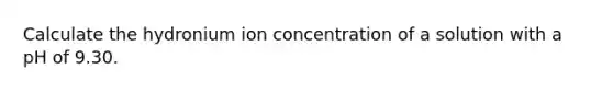 Calculate the hydronium ion concentration of a solution with a pH of 9.30.