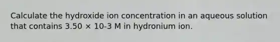 Calculate the hydroxide ion concentration in an aqueous solution that contains 3.50 × 10-3 M in hydronium ion.