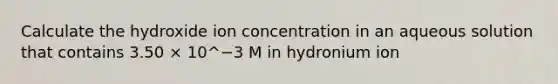 Calculate the hydroxide ion concentration in an aqueous solution that contains 3.50 × 10^−3 M in hydronium ion