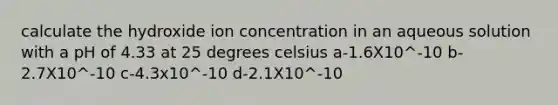 calculate the hydroxide ion concentration in an aqueous solution with a pH of 4.33 at 25 degrees celsius a-1.6X10^-10 b-2.7X10^-10 c-4.3x10^-10 d-2.1X10^-10