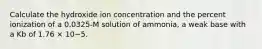 Calculate the hydroxide ion concentration and the percent ionization of a 0.0325-M solution of ammonia, a weak base with a Kb of 1.76 × 10−5.