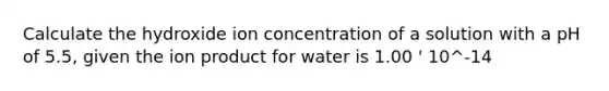 Calculate the hydroxide ion concentration of a solution with a pH of 5.5, given the ion product for water is 1.00 ' 10^-14