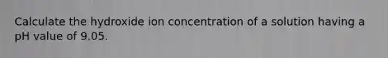 Calculate the hydroxide ion concentration of a solution having a pH value of 9.05.