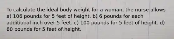 To calculate the ideal body weight for a woman, the nurse allows a) 106 pounds for 5 feet of height. b) 6 pounds for each additional inch over 5 feet. c) 100 pounds for 5 feet of height. d) 80 pounds for 5 feet of height.