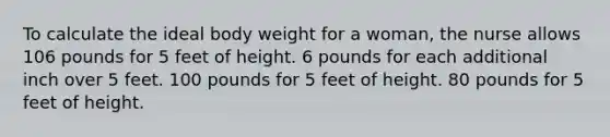 To calculate the ideal body weight for a woman, the nurse allows 106 pounds for 5 feet of height. 6 pounds for each additional inch over 5 feet. 100 pounds for 5 feet of height. 80 pounds for 5 feet of height.