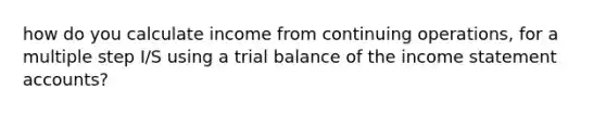 how do you calculate income from continuing operations, for a multiple step I/S using a trial balance of the <a href='https://www.questionai.com/knowledge/kCPMsnOwdm-income-statement' class='anchor-knowledge'>income statement</a> accounts?