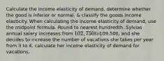 Calculate the income elasticity of demand, determine whether the good is inferior or normal, & classify the goods income elasticity. When calculating the income elasticity of demand, use the midpoint formula. Round to nearest hundredth. Sylvias annual salary increases from 102,750 to109,500, and she decides to increase the number of vacations she takes per year from 3 to 4. calculate her income elasticity of demand for vacations.