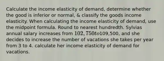 Calculate the income elasticity of demand, determine whether the good is inferior or normal, & classify the goods income elasticity. When calculating the income elasticity of demand, use the midpoint formula. Round to nearest hundredth. Sylvias annual salary increases from 102,750 to109,500, and she decides to increase the number of vacations she takes per year from 3 to 4. calculate her income elasticity of demand for vacations.