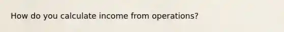 How do you calculate income from operations?