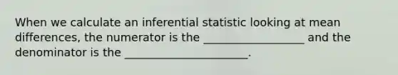 When we calculate an inferential statistic looking at mean differences, the numerator is the __________________ and the denominator is the ______________________.