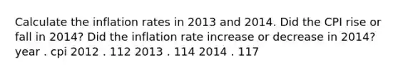 Calculate the inflation rates in 2013 and 2014. Did the CPI rise or fall in 2014​? Did the inflation rate increase or decrease in 2014​? year . cpi 2012 . 112 2013 . 114 2014 . 117