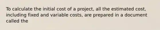 To calculate the initial cost of a project, all the estimated cost, including fixed and variable costs, are prepared in a document called the