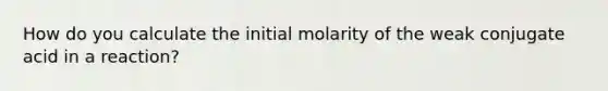 How do you calculate the initial molarity of the weak conjugate acid in a reaction?