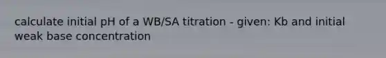 calculate initial pH of a WB/SA titration - given: Kb and initial weak base concentration