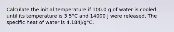 Calculate the initial temperature if 100.0 g of water is cooled until its temperature is 3.5°C and 14000 J were released. The specific heat of water is 4.184J/g°C.