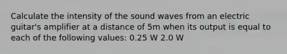 Calculate the intensity of the sound waves from an electric guitar's amplifier at a distance of 5m when its output is equal to each of the following values: 0.25 W 2.0 W