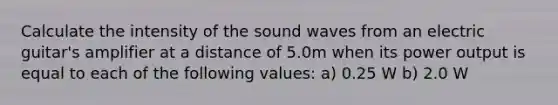 Calculate the intensity of the sound waves from an electric guitar's amplifier at a distance of 5.0m when its power output is equal to each of the following values: a) 0.25 W b) 2.0 W