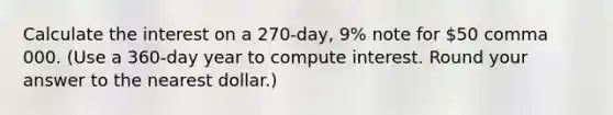 Calculate the interest on a 270​-day, 9​% note for 50 comma 000. ​(Use a​ 360-day year to compute interest. Round your answer to the nearest​ dollar.)