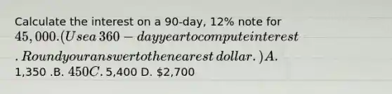 Calculate the interest on a​ 90-day, 12% note for​ 45,000. (Use a​ 360-day year to compute interest. Round your answer to the nearest​ dollar.) A. ​1,350 .B. ​450 C. ​5,400 D. ​2,700