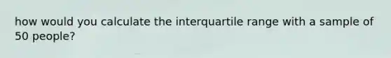 how would you calculate the interquartile range with a sample of 50 people?