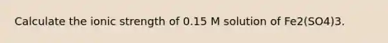 Calculate the ionic strength of 0.15 M solution of Fe2(SO4)3.