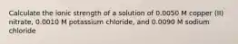 Calculate the ionic strength of a solution of 0.0050 M copper (II) nitrate, 0.0010 M potassium chloride, and 0.0090 M sodium chloride