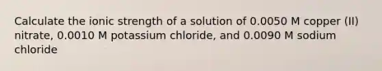 Calculate the ionic strength of a solution of 0.0050 M copper (II) nitrate, 0.0010 M potassium chloride, and 0.0090 M sodium chloride