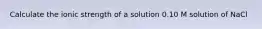 Calculate the ionic strength of a solution 0.10 M solution of NaCl