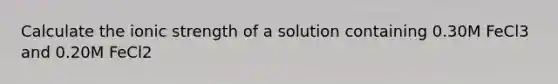 Calculate the ionic strength of a solution containing 0.30M FeCl3 and 0.20M FeCl2