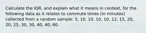 Calculate the IQR, and explain what it means in context, for the following data as it relates to commute times (in minutes) collected from a random sample: 5, 10, 10, 10, 10, 12, 15, 20, 20, 25, 30, 30, 40, 40, 60.