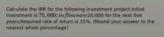 Calculate the IRR for the following investment project:Initial investment is 75,000; inflows are20,000 for the next five years;Required rate of return is 15%. (Round your answer to the nearest whole percentage)