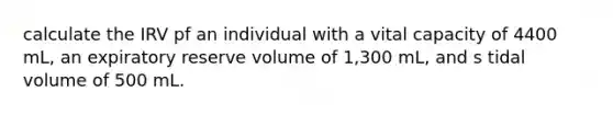 calculate the IRV pf an individual with a vital capacity of 4400 mL, an expiratory reserve volume of 1,300 mL, and s tidal volume of 500 mL.