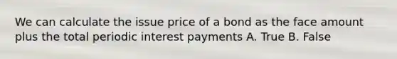 We can calculate the issue price of a bond as the face amount plus the total periodic interest payments A. True B. False