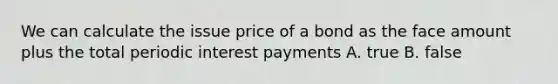 We can calculate the issue price of a bond as the face amount plus the total periodic interest payments A. true B. false